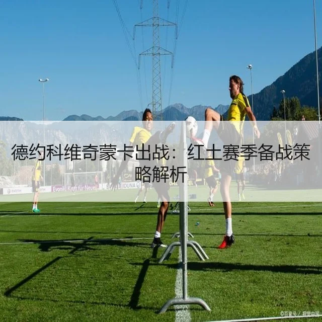德约科维奇蒙卡出战：红土赛季备战策略解析