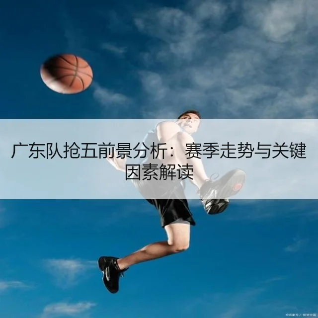 广东队抢五前景分析：赛季走势与关键因素解读