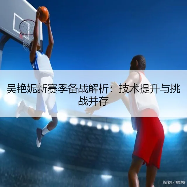 吴艳妮新赛季备战解析：技术提升与挑战并存